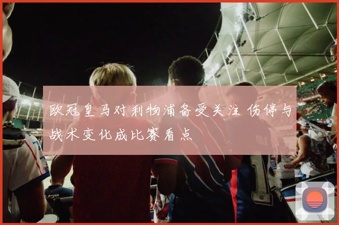 欧冠皇马对利物浦备受关注 伤停与战术变化成比赛看点