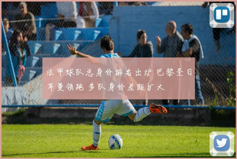 法甲球队总身价排名出炉 巴黎圣日耳曼领跑 多队身价差距扩大