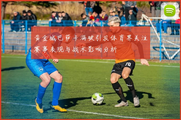 黄金城巴萨卡满破引发体育界关注赛事表现与战术影响分析