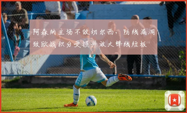 阿森纳主场不敌切尔西，防线漏洞致欧战积分受损并放大锋线短板