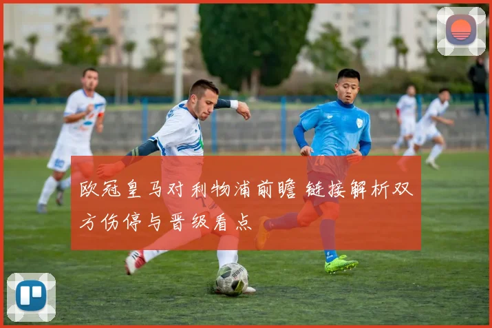 欧冠皇马对利物浦前瞻 链接解析双方伤停与晋级看点