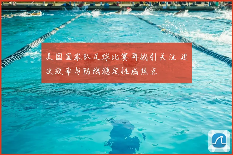 美国国家队足球比赛再战引关注 进攻效率与防线稳定性成焦点