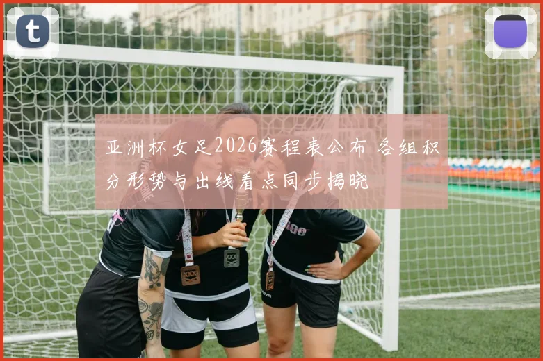 亚洲杯女足2026赛程表公布 各组积分形势与出线看点同步揭晓