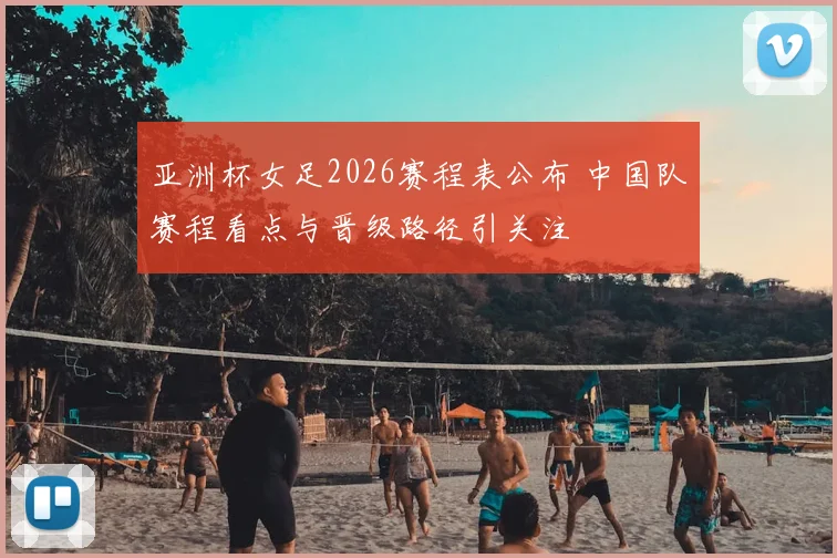 亚洲杯女足2026赛程表公布 中国队赛程看点与晋级路径引关注