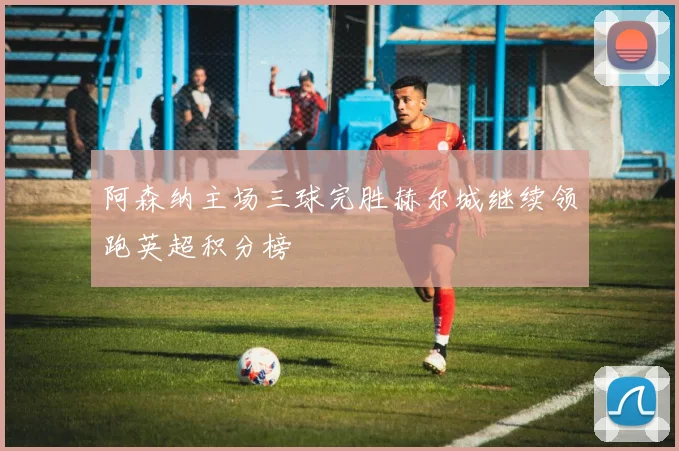 阿森纳主场三球完胜赫尔城继续领跑英超积分榜