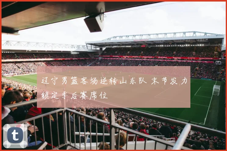 辽宁男篮客场逆转山东队 末节发力锁定季后赛席位