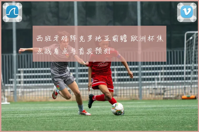 西班牙对阵克罗地亚前瞻 欧洲杯焦点战看点与首发预测