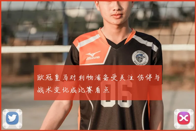 欧冠皇马对利物浦备受关注 伤停与战术变化成比赛看点