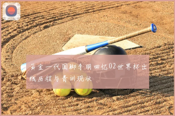 黄金一代国脚李明回忆02世界杯出线历程与青训现状