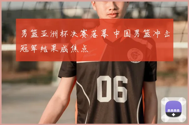 男篮亚洲杯决赛落幕 中国男篮冲击冠军结果成焦点