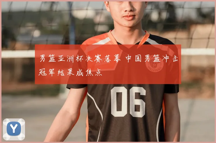 男篮亚洲杯决赛落幕 中国男篮冲击冠军结果成焦点