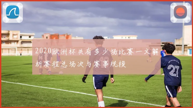 2020欧洲杯共有多少场比赛一文解析赛程总场次与赛事规模