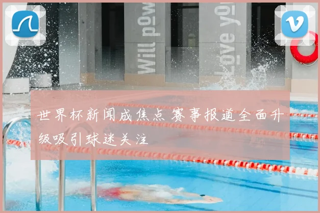 世界杯新闻成焦点 赛事报道全面升级吸引球迷关注