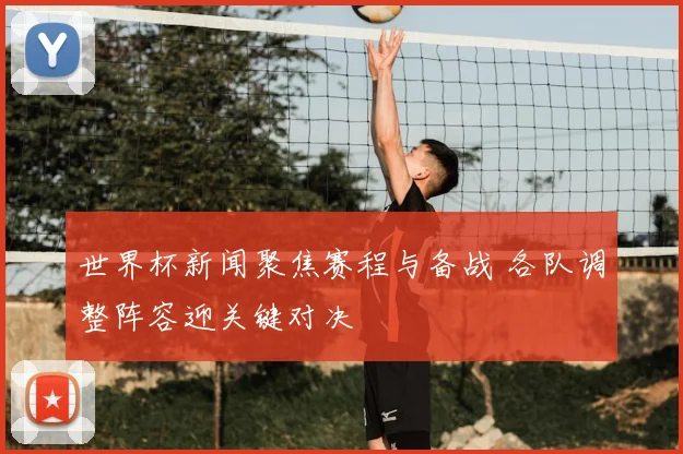 世界杯新闻聚焦赛程与备战 各队调整阵容迎关键对决