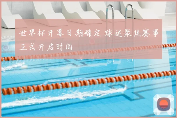世界杯开幕日期确定 球迷聚焦赛事正式开启时间