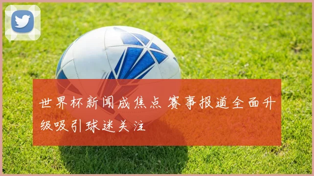 世界杯新闻成焦点 赛事报道全面升级吸引球迷关注